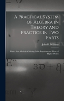 A Practical System of Algebra in Theory and Practice in Two Parts: With a New Method of Solving Cubic Equations and Those of Higher Orders 1019061545 Book Cover
