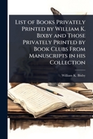 List of Books Privately Printed by William K. Bixby and Those Privately Printed by Book Clubs From Manuscripts in his Collection 1024103781 Book Cover