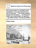 The Miners Guide: Or, Compleat Miner. Containing, I. A Succinct Account of a Vein in the Earth, ... The Whole Carefully Revised and Corrected, ... To ... ... By William Hardy. The Second Edition 1170359302 Book Cover