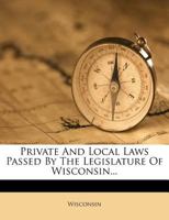 Private and Local Laws Passed by the Legislature of Wisconsin 1146605072 Book Cover