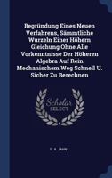 Begrndung Eines Neuen Verfahrens, Smmtliche Wurzeln Einer Hhern Gleichung Ohne Alle Vorkenntnisse Der Hheren Algebra Auf Rein Mechanischem Weg Schnell U. Sicher Zu Berechnen 1340559722 Book Cover