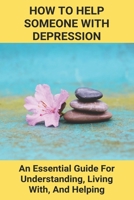 How To Help Someone With Depression: An Essential Guide For Understanding, Living With, And Helping: Overcome Severe Depression B0915RP4TS Book Cover