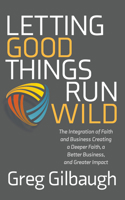 Letting Good Things Run Wild: The Integration of Faith and Business Creating a Deeper Faith, a Better Business, and Greater Impact 1631957597 Book Cover