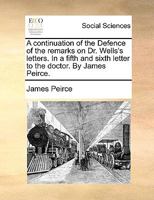 A continuation of the Defence of the remarks on Dr. Wells's letters. In a fifth and sixth letter to the doctor. By James Peirce. 1140999788 Book Cover