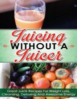 Juicing Without A Juicer: Great Juice Recipes For Weight Loss, Cleansing, Detoxing And Awesome Energy (juicing recipes for weight loss, juicing for life, juicing bible, juicing for weight loss) 1495466523 Book Cover