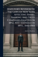 Statutory Revision Of The Laws Of New York Affecting Banks, Banking And Trust Companies Enacted In 1892, And Amended In 1893... And 1905: Including The Banking Law, The General Corporation Law And Sto 1276322291 Book Cover