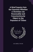 A Brief Inquiry Into the Question Whether a Christian can Reasonably and Conscientiously Object to the Payment of Tithes 1355436915 Book Cover