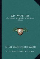 My Mother: Or Home Scenes In Yorkshire 1437076440 Book Cover