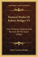 Poetical Works Of Robert Bridges V5: The Christian Captives And Humors Of The Court 1166993418 Book Cover