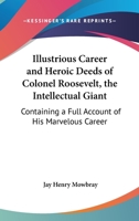 Illustrious Career and Heroic Deeds of Colonel Roosevelt - The Intellectual Giant - Containing a Full Account of His Marvelous Career 0548457115 Book Cover