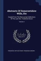 Abstracts Of Somersetshire Wills, Etc: Copied From The Manuscript Collections Of The Late Rev. Frederick Brown, Volume 4 1377046613 Book Cover