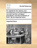 An appeal to the reason and consciences of all true Englishmen: concerning their unhappy prejudices, and the fomenters of them. By an impartial hand. 1170826873 Book Cover