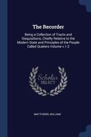 The Recorder: Being a Collection of Tracts and Disquisitions, Chiefly Relative to the Modern State and Principles of the People Called Quakers Volume V.1-2 1376908891 Book Cover