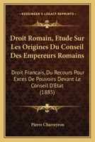 Droit Romain, Etude Sur Les Origines Du Conseil Des Empereurs Romains: Droit Francais, Du Recours Pour Exces De Pouvoirs Devant Le Conseil D'Etat (1885) 1147197717 Book Cover