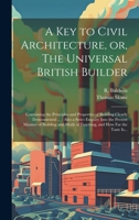 A Key to Civil Architecture, or, The Universal British Builder: Containing the Principles and Properties of Building Clearly Demonstrated ...: Also a ... of Finishing, and How Far the Taste Is... 102052085X Book Cover