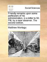 Friendly remarks upon some particulars of his administration, in a letter to Mr. Pitt, by a near observer. The second edition. 1170365213 Book Cover
