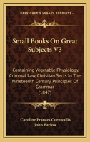 Small Books On Great Subjects V3: Containing Vegetable Physiology, Criminal Law, Christian Sects In The Nineteenth Century, Principles Of Grammar 116492821X Book Cover