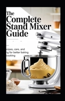 The Complete Stand Mixer Guide: Techniques, Recipes, Care, and Troubleshooting for Better Baking and Everyday Cooking B0GNJVP5WP Book Cover