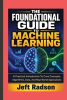 THE FOUNDATIONAL GUIDE TO MACHINE LEARNING: A Practical Introduction to Core Concepts, Algorithms, Data, and Real World Applications B0HH2VDK7X Book Cover