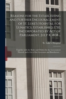 Reasons for the Establishing and Further Encouragement of St. Luke's Hospital for Lunatics, Established 1750, Incorporated by Act of Parliament, July ... the Government Thereof, and a List of The... 1014547393 Book Cover
