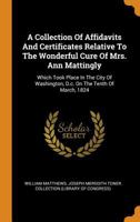 A Collection Of Affidavits And Certificates Relative To The Wonderful Cure Of Mrs. Ann Mattingly: Which Took Place In The City Of Washington, D.c. On The Tenth Of March, 1824 1018626522 Book Cover