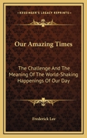 Our Amazing Times: The Challenge And The Meaning Of The World-Shaking Happenings Of Our Day 0548449996 Book Cover