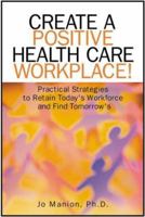 Create A Positive Health Care Workplace!: Practical Strategies to Retain Today's Workforce and Find Tomorrow's 155648321X Book Cover
