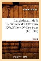 Les Gladiateurs de La Ra(c)Publique Des Lettres Aux Xve, Xvie Et Xviie Sia]cles. Tome 2 (A0/00d.1860) 2012694888 Book Cover