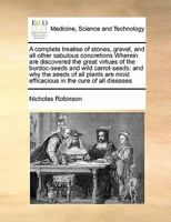 A complete treatise of stones, gravel, and all other sabulous concretions Wherein are discovered the great virtues of the burdoc-seeds and wild ... most efficacious in the cure of all diseases 1171404492 Book Cover