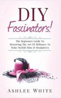 DIY Fascinators!: The Beginners Guide To Mastering The Art Of Millinery To Make Stylish Hats And Headpieces 1720878579 Book Cover