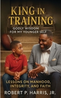 KING IN TRAINING: Godly Wisdom For My Younger Self: Lessons on Manhood, Integrity, and Faith B0FK61NLZ1 Book Cover
