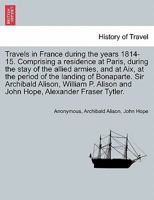 Travels in France, During the Years 1814-15. Comprising a Residence at Paris During the Stay of the Allied Armies, and at Aix, at the Period of the Landing of Bonaparte; Volume 1 1240914873 Book Cover