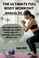THE ULTIMATE FULL BODY WORKOUT MANUAL 101: Your Complete Guide to Shredded Abs, Strong Glutes, and a Fit, Functional Body in Just Minutes a Day B0FJLDW8JY Book Cover