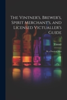 The Vintner's, Brewer's, Spirit Merchant's, and Licensed Victualler's Guide: By a Practical Man 1021651125 Book Cover