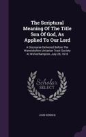 The Scriptural Meaning Of The Title Son Of God, As Applied To Our Lord: A Discourse Delivered Before The Warwickshire Unitarian Tract Society At Wolverhampton, July 28, 1818 1347895523 Book Cover