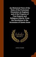 An Historical View of the State of the Protestant Dissenters in England, and of the Progress of Free Enquiry and Religious Liberty, From the Revolution to the Accession of Queen Anne 1146895186 Book Cover