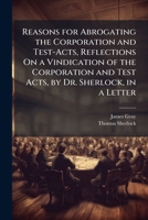Reasons for Abrogating the Corporation and Test-Acts, Reflections On a Vindication of the Corporation and Test Acts, by Dr. Sherlock, in a Letter 1149156511 Book Cover