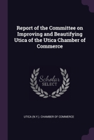 Report of the Committee on Improving and Beautifying Utica of the Utica Chamber of Commerce 1378062973 Book Cover