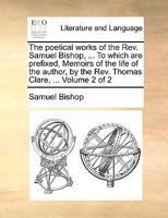 The poetical works of the Rev. Samuel Bishop, ... To which are prefixed, Memoirs of the life of the author, by the Rev. Thomas Clare, ... Volume 2 of 2 1140836587 Book Cover
