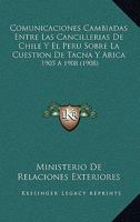 Comunicaciones Cambiadas Entre Las Cancillerias De Chile Y El Peru Sobre La Cuestion De Tacna Y Arica: 1905 A 1908 (1908) 1160345562 Book Cover