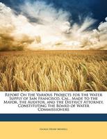 Report on the Various Projects for the Water Supply of San Francisco, Cal., Made to the Mayor, the Auditor, and the District Attorney, Constituting the Board of Water Commissioners 1014770084 Book Cover