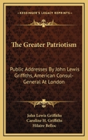 The Greater Patriotism: Public Addresses By John Lewis Griffiths, American Consul-General At London 0548471819 Book Cover