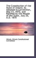 The Constitution of the State of Illinois as Adopted in Convention, May 13, 1870: And Ratified by the People of the State July 2D, A.D. 1870 111334962X Book Cover