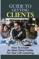 Guide To Getting Clients: How To Create An Ideal Client Profile For Your Life Coaching: How To Get Clients As A Career Coach B09CTJDCKH Book Cover