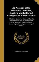 An Account of the Ministers, Lecturers, Masters, and Fellows of Colleges and Schoolmasters: Who Were Ejected or Silenced After the Restoration in ... to Posterity the Memory of Their Nam 102224812X Book Cover