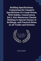 Building Specifications, Comprising the Complete Specification of a Large House, With Stables, Conservatory, [etc.], Also Numerous Clauses Relating to ... Practical Notes on all Trades and Sections 1376731967 Book Cover