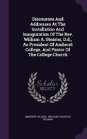 Discourses And Addresses At The Installation And Inauguration Of The Rev. William A. Stearns, D.d., As President Of Amherst College, And Pastor Of The College Church 1342907345 Book Cover