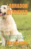 LABRADOR RETRIEVER: The Fundamental Guide To Labrador Retriever Housing, Feeding, Caring, Training And Healthcare Issues B08TZMKFT8 Book Cover