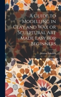 A Guide to Modelling in Clay and Wax or Sculptural Art Made Easy for Beginners 101553953X Book Cover