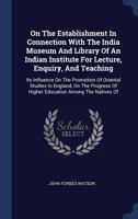 On the Establishment in Connection with the India Museum and Library of an Indian Institute for Lecture, Enquiry, and Teaching: Its Influence on the Promotion of Oriental Studies in England, on the Pr 1113366680 Book Cover